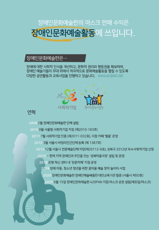 장애인문화예술판의 마스크 판매 수입은 장애인문화예술활동에 쓰입니다. 장애인문화예술판은 장애에 대한 사회적 인식을 개선하고, 문화적 권리와 평등권을 확보하며, 장애인 예술가들이 무대 위에서 적극적으로 문화예술활동을 펼칠 수 있도록 다양한 공연활동과 교육사업을 진행하고 있습니다. www.artpan.net 연혁 2008 2월 장애인문화예술판 단체 설립 2010 9월 서울형 사회적기업 지정(제 2010-183호) 2011 7월 사회적기업 인증(제 2011-032호, 지점 카페 '별꼴' 운영) 2012 3월 서울시 비영리민간단체 등록(제 1387호) 2012 12월 서울시 전문예술단체 지정(제20112-6호), 성북구 2012년 우수사회적기업 선정 2015 ~ 현재 지역장애인과 주민을 잇는 '성북마을극장' 설립 및 운영 2018 은평 혁신 센터 내 '창문카페' 지점 운영 2019 장애 안동, 청소년 청년을 위한 꿈틔움 예술 창작 놀이터 사업 2020 장애인문화예술판 장애인예술배움판 대안교육기관 필증(서울시 제 50호) 2020 6월 15일 장애인문화예술판 420PAN 지점 마스크 공장 설립(제조업/마스크)