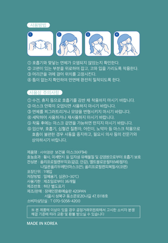 사용방법 1. 호흡기와 맞닿은 면체가 오염되지 않았는지 확인한다. 2코편이 있는 부분을 위로하여 잡고, 코와 입을 가리도록 착용한다. 3. 머리끈을 귀에 걸어 위치를 고정시킨다. 4. 틈이 없는지 확인하여 안면에 완전히 밀착하도록 한다. 사용상 주의사항. 1. 수건, 휴지 등으로 호흡기를 감싼 채 착용하지 마시기 바랍니다. 2. 마스크 안쪽이 오염되면 사용하지 마시기 바랍니다. 3. 면체를 찌그러트리거나 모양을 변형시키지 마시기 바랍니다. 5. 착용 후에는 마스크 겉면을 가능하면 만지지 마시기 바랍니다. 5. 임산부, 호흡기, 심혈관 질환자, 어린이, 노약자 등 마스크 착용으로 호흡이 불편한 경우 사용을 중지하고, 필요시 의사 등의 전문가와 상의하시기 발바니다. 제품명 : 사이영판 보건용 마스크(kf94), 효능효과 : 황사, 미세먼지 등 입자성 유해물질 및 감염원으로부터 호흡기 보호 전성