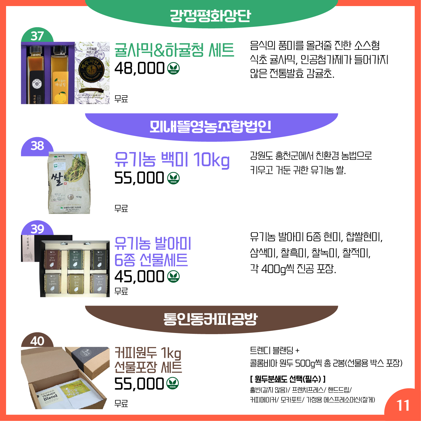 카드뉴스 11페이지 강정평화상단, 뫼내뜰영농조합법인, 통인동커피공방 37 귤사믹&하귤청 세트Ⓥ 음식의 풍미를 올려줄 진한 소스형 식초 귤사믹, 인공첨가제가 들어가지 않은 전통발효 감귤초. 수익금은 강정을 생명평화의 마을로 만드는 사업에 쓰입니다 48,000원 배송 무료 38 유기농 백미 10kg Ⓥ 강원도 홍천군에서 친환경 농법으로 키우고 거둔 귀한 유기농 쌀. 55,000원 배송 무료 39 유기농 발아미 6종 선물세트 Ⓥ 유기농 발아미 6종 현미, 찹쌀현미, 삼색미, 찰흑미, 찰녹미, 찰적미, 각 400g씩 진공 포장. 45,000원 배송 무료 40 커피원두 1kg 선물포장 세트 Ⓥ 트렌디 블랜딩 + 콜롬비아 원두 500g씩 총 2봉(선물용 박스 포장) - 55,000원 배송 무료 원두분쇄도 선택 필수. 홀빈(갈지 않음)/ 프렌치프레스/ 핸드드립/ 커피메이커/ 모카포/트 가정용 에스프레소머신(잘게)