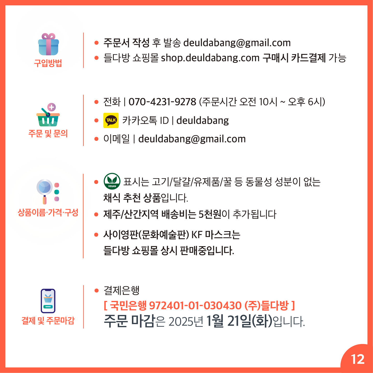 카드뉴스 12페이지 구입 방법 안내 ▶️ 구매문의 : 전화 | 070-4231-9278 (주문시간 오전 10시 ~ 오후 6시) 카카오톡 ID | deuldabang 이메일 | deuldabang@gmail.com 주문 및 문의 ▶️ 주문방법 (1)2) 중 택1) 1) 들다방 쇼핑몰(https://shop.deuldabang.com) 결제 2) 주문서 작성 후 이메일(deuldabang@gmail.com) 제출 : https://shop.deuldabang.com/wp-content/uploads/2024/12/단체명_2025_설특판_주문서.xlsx ▶️상품이름·가격·구성: ⓥ 표시는 고기/달걀/유제품/꿀 등 동물성 성분이 없는 채식 추천 상품입니다. 제주/산간지역 배송비는 5천원이 추가됩니다 사이영판(문화예술판) KF 마스크는 들다방 쇼핑몰 상시 판매중입니다. 결제방법 : 계좌이체 또는 카드결제 ▶️ 결제은행 [ 국민은행 972401-01-030430 (주)들다방 ] 결제 및 주문마감 주문 마감은 2025년 1월 21일(화)입니다. 주문 마감은 2025년 1월 21일(화)입니다.