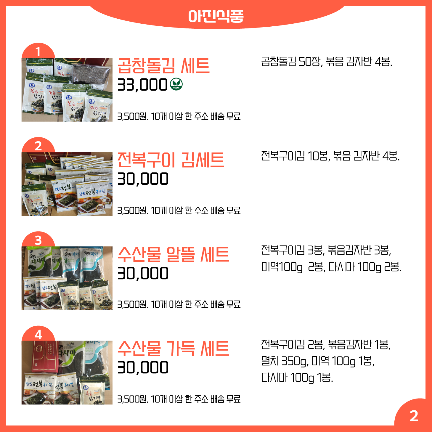 카드뉴스 2페이지 아진식품 1 곱창돌김 세트 Ⓥ 곱창돌김 50장, 볶음 김자반 4봉. 33,000원 배송 3,500원. 10개 이상 한 주소 배송 무료 2 전복구이 김세트 전복구이김 10봉, 볶음 김자반 4봉. 30,000원 배송 3,500원. 10개 이상 한 주소 배송 무료 3 수산물 알뜰 세트 전복구이김 3봉, 볶음김자반 3봉, 미역100g 2봉, 다시마 100g 2봉. 30,000원 배송 3,500원. 10개 이상 한 주소 배송 무료 4 수산물 가득 세트 전복구이김 2봉, 볶음김자반 1봉, 멸치 350g, 미역 100g 1봉, 다시마 100g 1봉. 30,000원 배송 3,500원. 10개 이상 한 주소 배송 무료