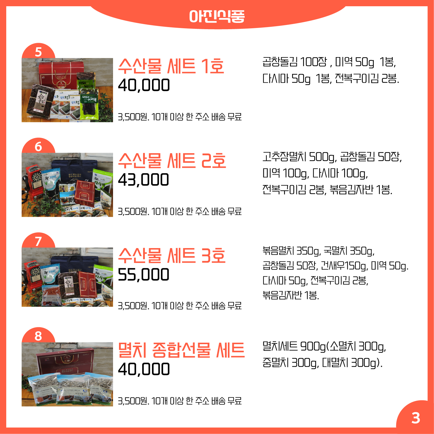 카드뉴스 3페이지 아진식품 5 수산물 세트 1호 곱창돌김 100장 , 미역 50g 1봉, 다시마 50g 1봉, 전복구이김 2봉. 40,000원 배송 3,500원. 10개 이상 한 주소 배송 무료 6 수산물 세트 2호 고추장멸치 500g, 곱창돌김 50장, 미역 100g, 다시마 100g, 전복구이김 2봉, 볶음김자반 1봉. 43,000원 배송 3,500원. 10개 이상 한 주소 배송 무료 7 수산물 세트 3호 볶음멸치 350g, 국멸치 350g, 곱창돌김 50장, 건새우150g, 미역 50g. 다시마 50g, 전복구이김 2봉, 볶음김자반 1봉. 55,000원 배송 3,500원. 10개 이상 한 주소 배송 무료 8 멸치 종합선물 세트 멸치세트 900g(소멸치 300g, 중멸치 300g, 대멸치 300g). 40,000원 배송 3,500원. 10개 이상 한 주소 배송 무료