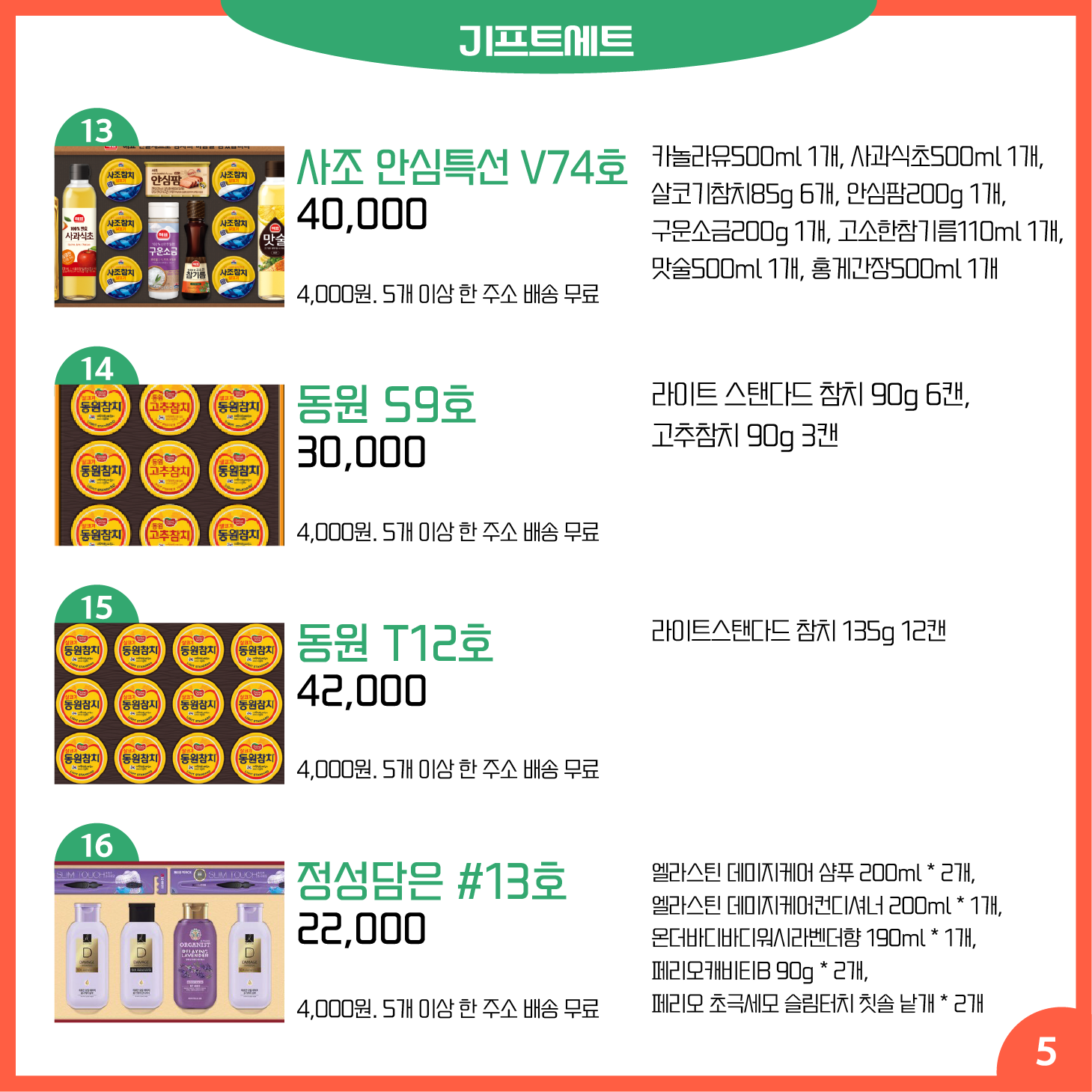 카드뉴스 5페이지 기프트세트 13 사조 안심특선 V74호 카놀라유500ml 1개, 사과식초500ml 1개, 살코기참치85g 6개, 안심팜200g 1개, 구운소금200g 1개, 고소한참기름110ml 1개, 맛술500ml 1개, 홍게간장500ml 1개 40,000원 배송 4,000원. 5개 이상 한 주소 배송 무료 14 동원 S9호 라이트 스탠다드 참치 90g 6캔, 고추참치 90g 3캔 30,000원 배송 4,000원. 5개 이상 한 주소 배송 무료 15 동원 T12호 라이트스탠다드 참치 135g 12캔 42,000원 배송 4,000원. 5개 이상 한 주소 배송 무료 16 정성담은 #13호 엘라스틴 데미지케어 샴푸 200ml * 2개, 엘라스틴 데미지케어컨디셔너 200ml * 1개, 온더바디바디워시라벤더향 190ml * 1개, 페리오캐비티B 90g * 2개, 페리오 초극세모 슬림터치 칫솔 낱개 * 2개 22,000원 배송 4,000원. 5개 이상 한 주소 배송 무료