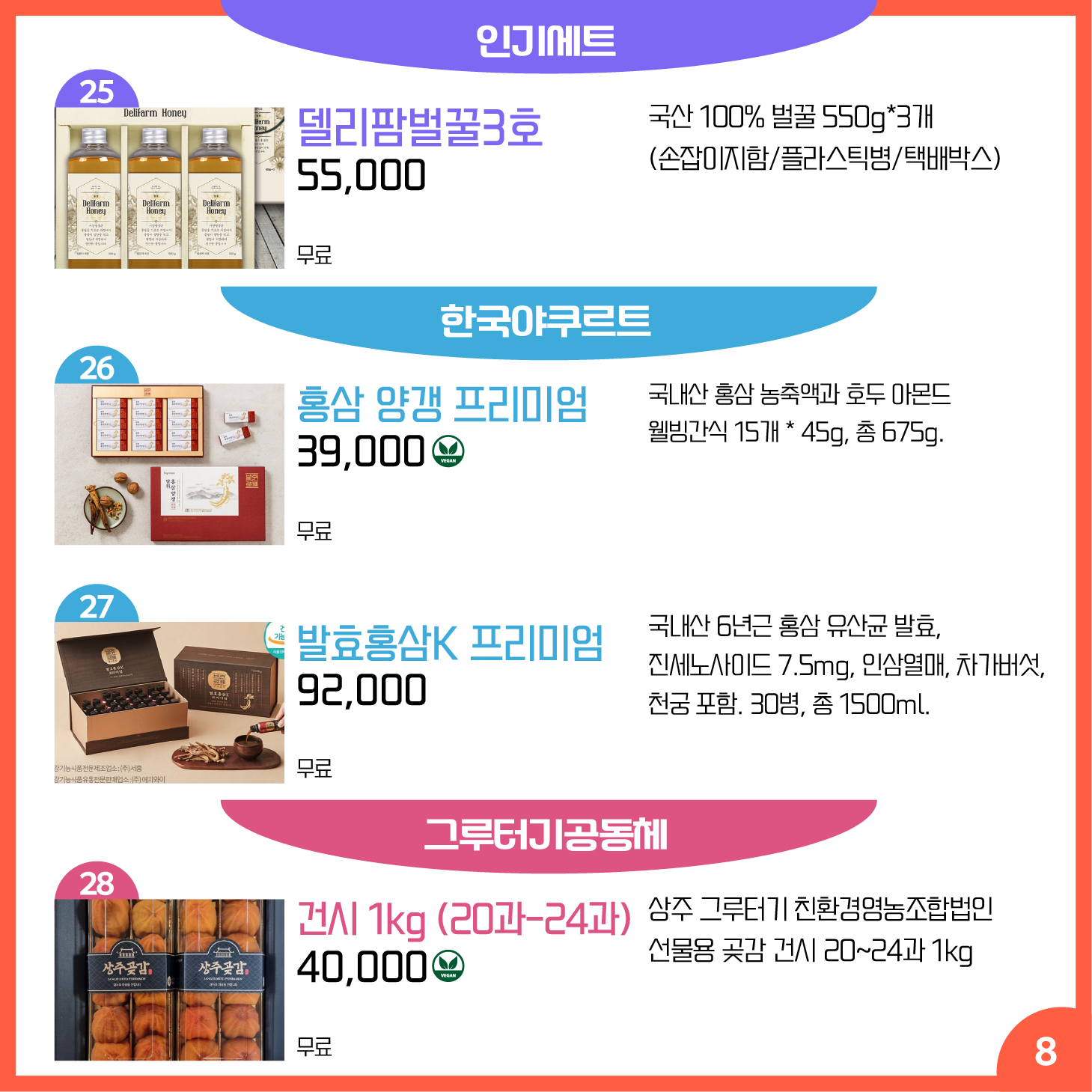 카드뉴스 8페이지 인기세트, 한국 야쿠르트, 그루터기공동체 25 델리팜벌꿀3호 국산 100% 벌꿀 550g*3개 (손잡이지함/플라스틱병/택배박스) 55,000원 배송 무료 26 홍삼 양갱 프리미엄 Ⓥ 국내산 홍삼 농축액과 호두 아몬드 웰빙간식 15개 * 45g, 총 675g. 39,000원 배송 무료 27 발효홍삼K 프리미엄 국내산 6년근 홍삼 유산균 발효, 진세노사이드 7.5mg, 인삼열매, 차가버섯, 천궁 포함. 30병, 총 1500ml. 92,000원 배송 무료 28 건시 1kg (20과-24과) Ⓥ 상주 그루터기 친환경영농조합법인 선물용 곶감 건시 20~24과 1kg 40,000원 배송 무료