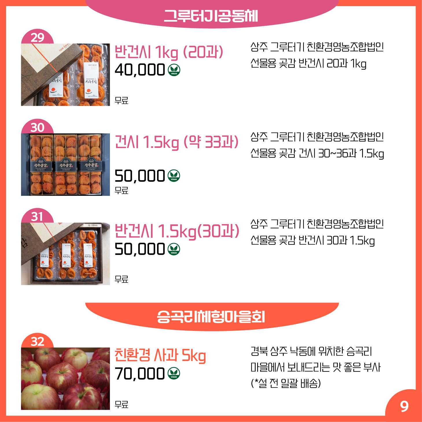 카드뉴스 9페이지 그루터기공동체, 승곡리체험마을회 29 반건시 1kg (20과) Ⓥ 상주 그루터기 친환경영농조합법인 선물용 곶감 반건시 20과 1kg 40,000원 배송 무료 30 건시 1.5kg (30-36과) Ⓥ 상주 그루터기 친환경영농조합법인 선물용 곶감 건시 30~36과 1.5kg 50,000원 배송 무료 31 반건시 1.5kg(30과) Ⓥ 상주 그루터기 친환경영농조합법인 선물용 곶감 반건시 30과 1.5kg 50,000원 배송 무료 32 친환경 사과 5kg Ⓥ 경북 상주 낙동에 위치한 승곡리 마을에서 보내드리는 맛 좋은 부사 (*설 전 일괄 배송) 70,000원 배송 무료
