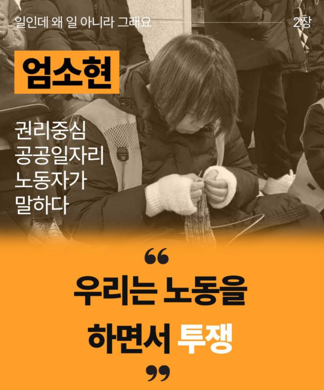 일인데 왜 일 아니라 그래요 2장이라고 흰 글씨로 상단에 적혀있다. 엄소현 권리중심공공일자리 노동자가 말하다라고 그 아래 왼켠에 적혀있다. 오른쪽에는 엄소현 노동자의 사진이 있다. 뜨개질을 하고 있는 모습이다. 아래로는 주황색 배경에 큰따옴표로 우리는 노동을 하면서 투쟁이라고 적혀있다.