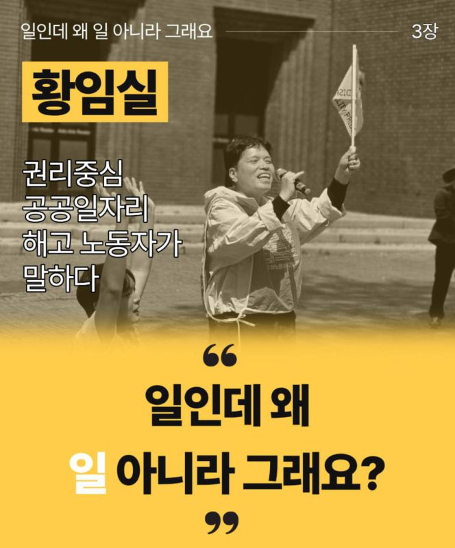 일인데 왜 일 아니라 그래요 3장이라고 흰 글씨로 상단에 적혀있다. 황임실 권리중심공공일자리 해고노동자가 말하다라고 그 아래 왼켠에 적혀있다. 오른쪽에는 황임실 해고노동자가 마이크를 들고 깃발을 들고 발언하는 모습이다. 아래로는 노란색 배경에 큰 따옴표로 일인데 왜 일 아니라 그래요? 라고 적혀있다.