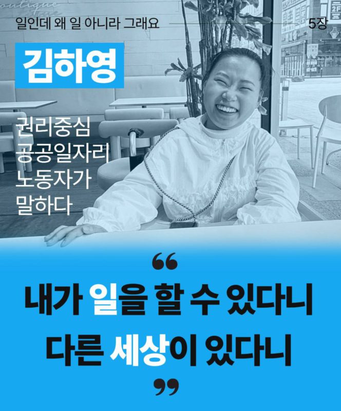 일인데 왜 일 아니라 그래요 5장이라고 검정글씨로 상단에 적혀있다. 김하영 권리중심공공일자리 노동자가 말하다라고 그 아래 왼켠에 적혀있다. 오른쪽에는 김하영 노동자가 웃고있는 모습이다. 아래로는 하늘색 배경에 큰 따옴표로 내가 일을 할 수 있다니 다른 세상이 있다니 라고 적혀있다.