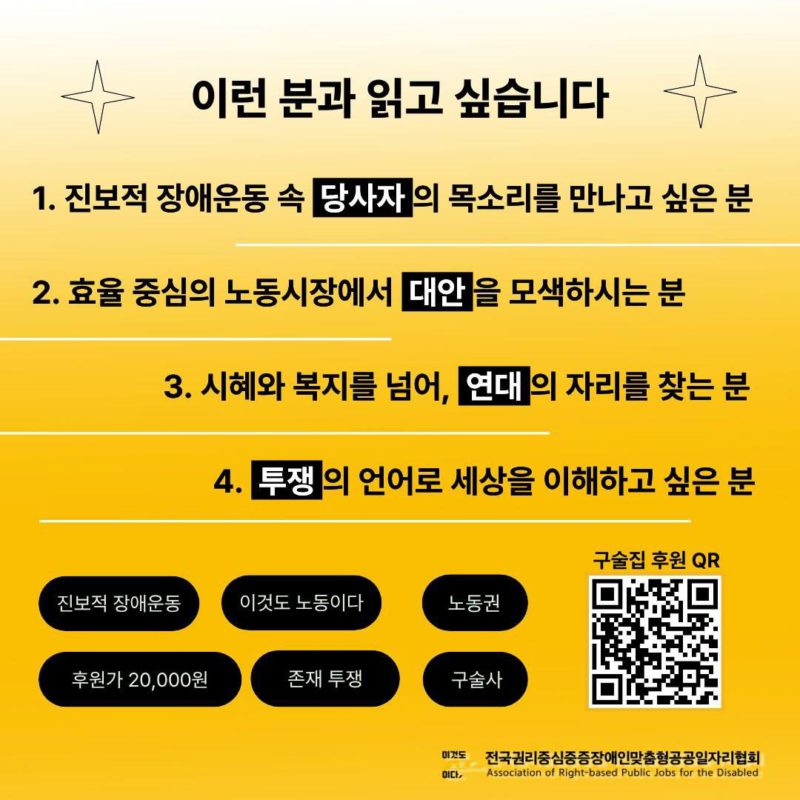 옅은 노란색이 점차 진해지는 그라데이션 배경이다. 이런분과 읽고싶습니다라고 적혀있다. 1. 진보적 장애운동 속 당사자의 목소리를 만나고 싶은 분 2. 효율 중심의 노동시장에서 대안을 모색하시는 분. 3. 시혜와 복지를 넘어, 연대의 자리를 찾는 분. 4.투쟁의 언어로 세상을 이해하고 싶은 분이라고 검정 글씨로 적혀있고 아래로는 진보적장애운동, 이것도 노동이다, 노동권, 후원가 20000원 존재투쟁 구술사 각 문구가 검은 타원안에 들어있다. 오른쪽에는 구술집 후원 QR코드가 있다. 그 아래 전국권리중심중증장애인맞춤형공공일자리협회 로고가 있다.